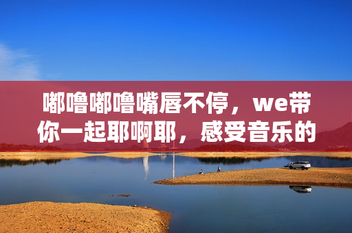 嘟噜嘟噜嘴唇不停，we带你一起耶啊耶，感受音乐的魅力！