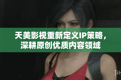 天美影视重新定义IP策略，深耕原创优质内容领域