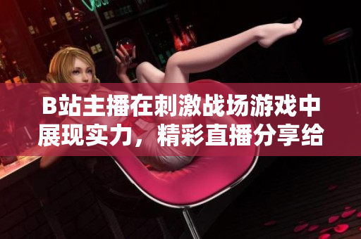 B站主播在刺激战场游戏中展现实力，精彩直播分享给粉丝