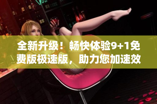 全新升级！畅快体验9+1免费版极速版，助力您加速效率(1)