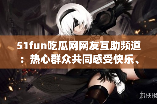 51fun吃瓜网网友互助频道：热心群众共同感受快乐、分享互助乐趣(1)