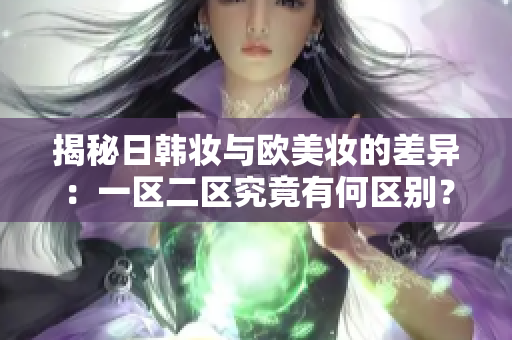 揭秘日韩妆与欧美妆的差异：一区二区究竟有何区别？