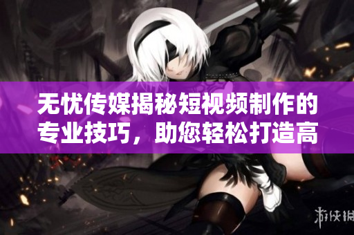 无忧传媒揭秘短视频制作的专业技巧，助您轻松打造高质量内容