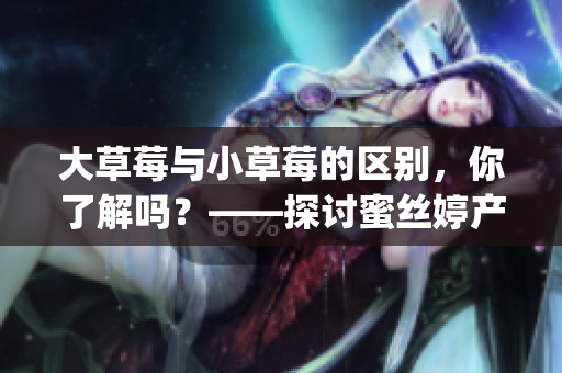 大草莓与小草莓的区别，你了解吗？——探讨蜜丝婷产品的差异(1)