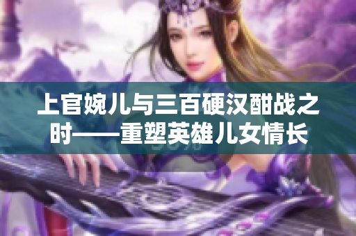 上官婉儿与三百硬汉酣战之时——重塑英雄儿女情长
