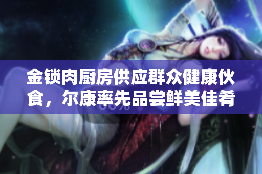 金锁肉厨房供应群众健康伙食，尔康率先品尝鲜美佳肴
