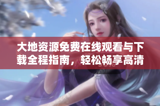 大地资源免费在线观看与下载全程指南，轻松畅享高清剧情资源