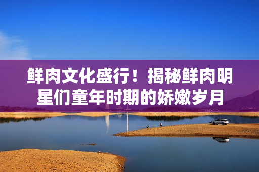 鲜肉文化盛行！揭秘鲜肉明星们童年时期的娇嫩岁月