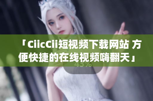 「CiicCii短视频下载网站 方便快捷的在线视频嗨翻天」(1)