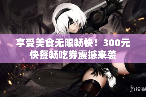 享受美食无限畅快！300元快餐畅吃券震撼来袭