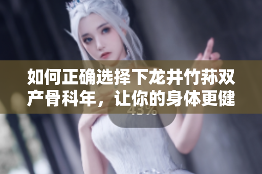 如何正确选择下龙井竹荪双产骨科年，让你的身体更健康