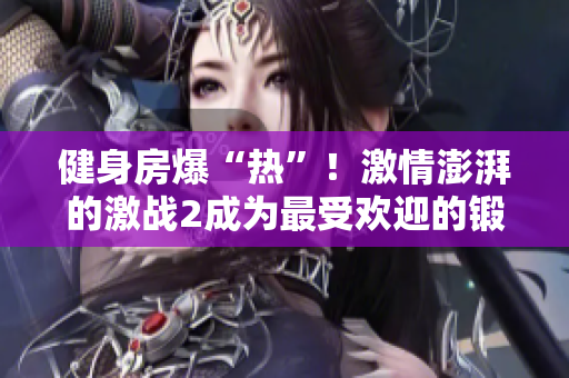 健身房爆“热”！激情澎湃的激战2成为最受欢迎的锻炼方式！