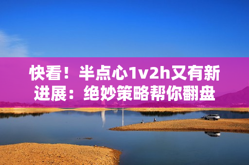 快看！半点心1v2h又有新进展：绝妙策略帮你翻盘