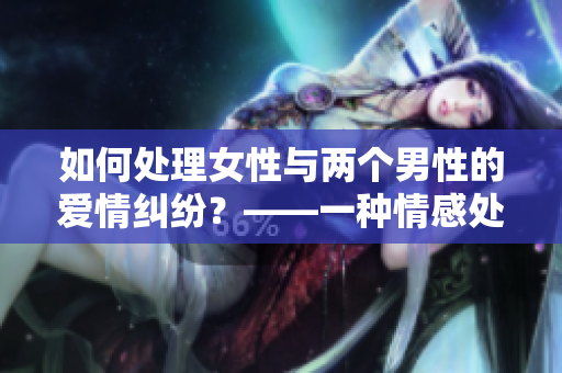如何处理女性与两个男性的爱情纠纷？——一种情感处理指南