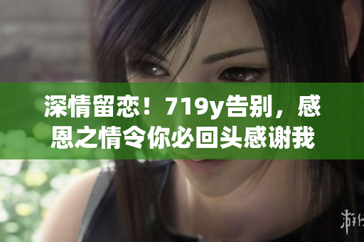 深情留恋！719y告别，感恩之情令你必回头感谢我