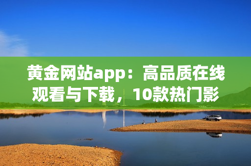 黄金网站app：高品质在线观看与下载，10款热门影视资源一应俱全