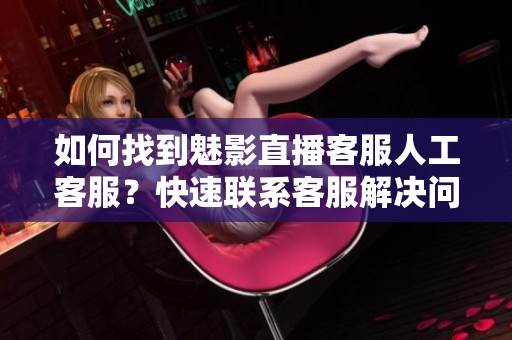 如何找到魅影直播客服人工客服？快速联系客服解决问题