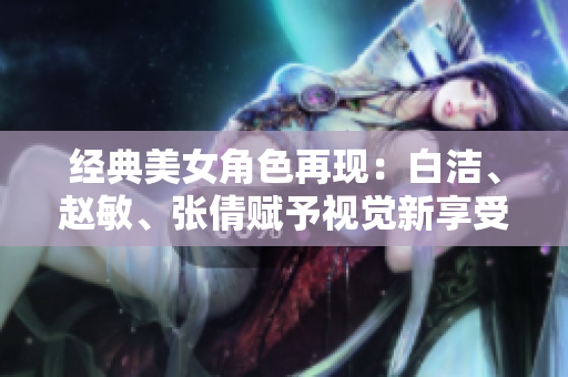 经典美女角色再现：白洁、赵敏、张倩赋予视觉新享受的最佳选择