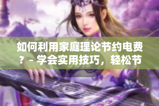 如何利用家庭理论节约电费？- 学会实用技巧，轻松节能省电！
