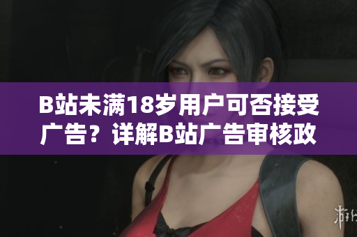 B站未满18岁用户可否接受广告？详解B站广告审核政策
