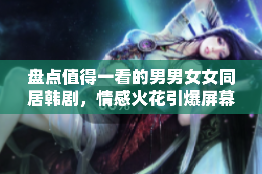 盘点值得一看的男男女女同居韩剧，情感火花引爆屏幕！