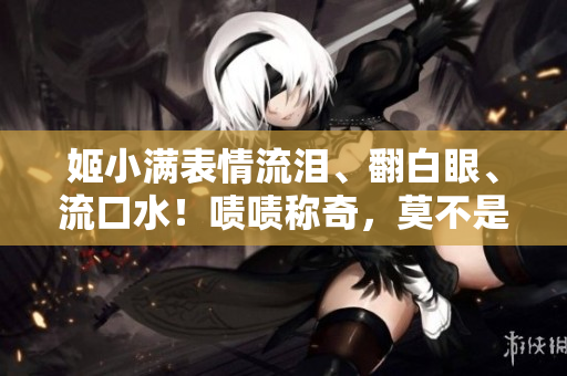 姬小满表情流泪、翻白眼、流口水！啧啧称奇，莫不是怀着何等心境？