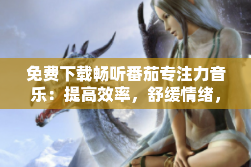 免费下载畅听番茄专注力音乐：提高效率，舒缓情绪，助你专注工作！