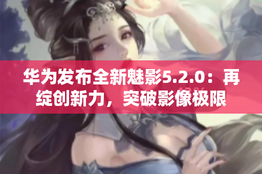 华为发布全新魅影5.2.0：再绽创新力，突破影像极限