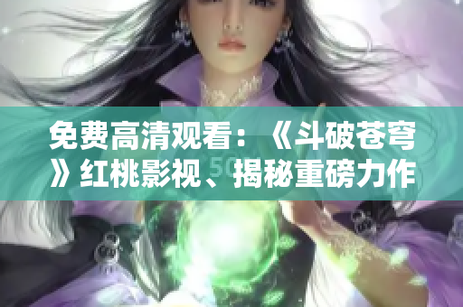 免费高清观看：《斗破苍穹》红桃影视、揭秘重磅力作