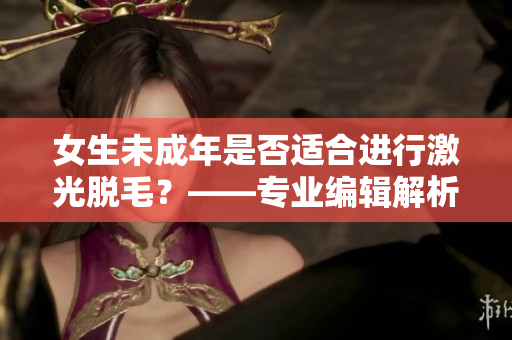 女生未成年是否适合进行激光脱毛？——专业编辑解析