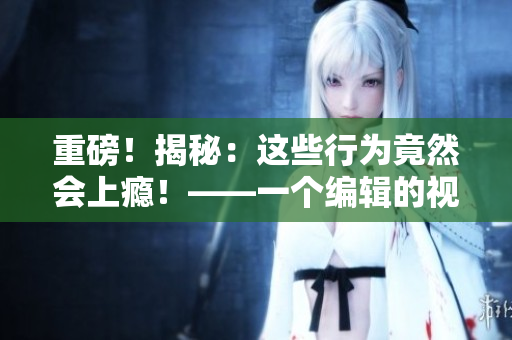 重磅！揭秘：这些行为竟然会上瘾！——一个编辑的视角