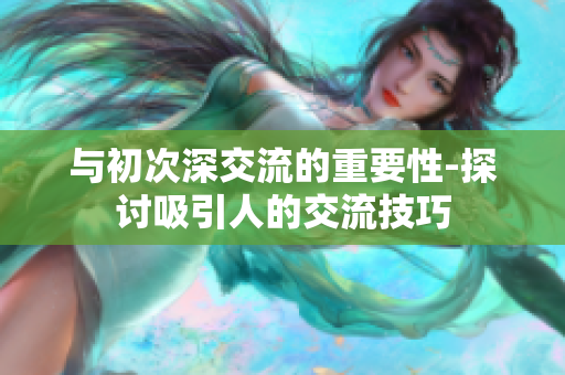 与初次深交流的重要性-探讨吸引人的交流技巧