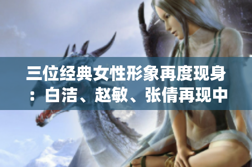 三位经典女性形象再度现身：白洁、赵敏、张倩再现中国经典文学情节(1)