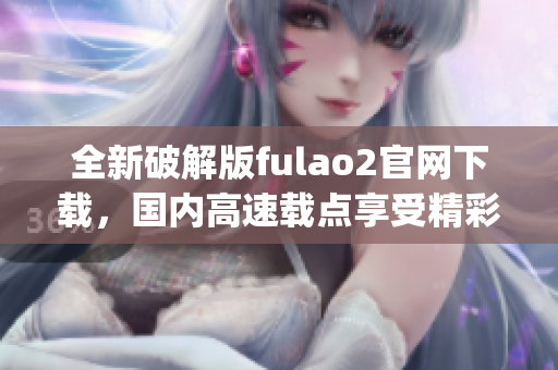 全新破解版fulao2官网下载，国内高速载点享受精彩内容(1)