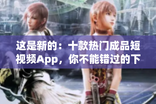 这是新的：十款热门成品短视频App，你不能错过的下载和安装！