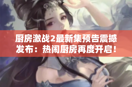 厨房激战2最新集预告震撼发布：热闹厨房再度开启！