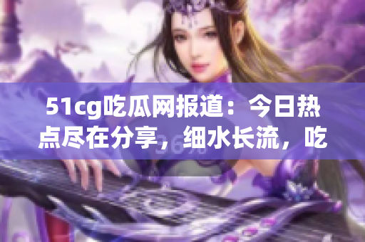 51cg吃瓜网报道：今日热点尽在分享，细水长流，吃瓜乐无穷