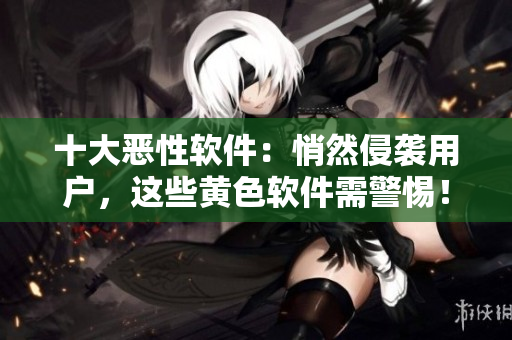 十大恶性软件：悄然侵袭用户，这些黄色软件需警惕！
