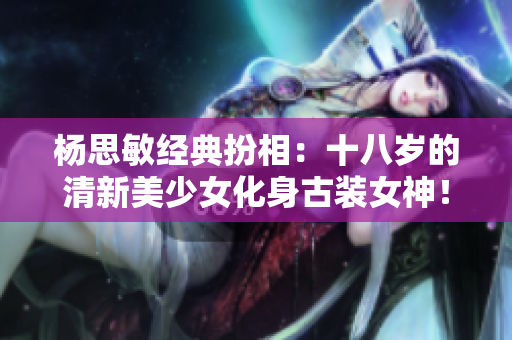杨思敏经典扮相：十八岁的清新美少女化身古装女神！
