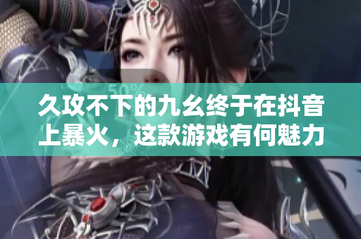 久攻不下的九幺终于在抖音上暴火，这款游戏有何魅力？