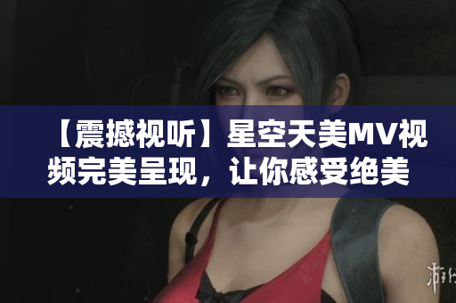 【震撼视听】星空天美MV视频完美呈现，让你感受绝美星空！
