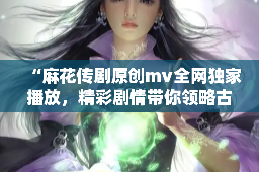 “麻花传剧原创mv全网独家播放，精彩剧情带你领略古今中外故事”
