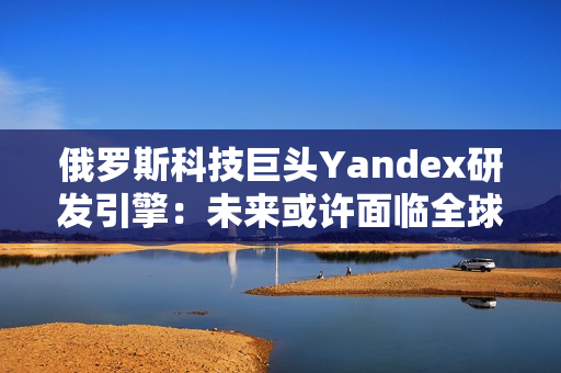 俄罗斯科技巨头Yandex研发引擎：未来或许面临全球化挑战