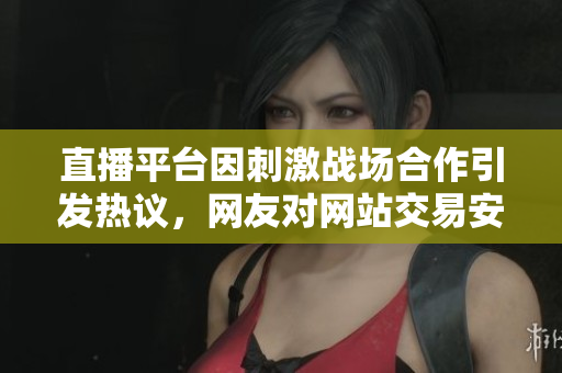 直播平台因刺激战场合作引发热议，网友对网站交易安全性表示疑虑