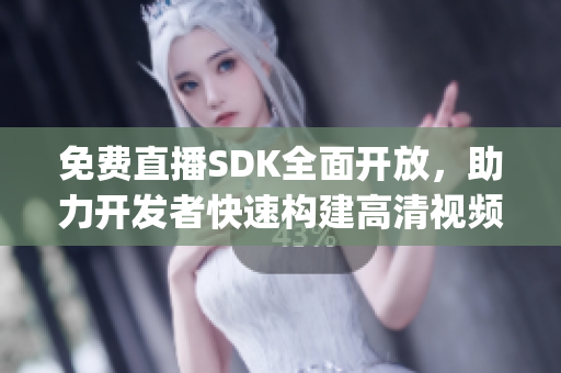 免费直播SDK全面开放，助力开发者快速构建高清视频直播应用！(1)