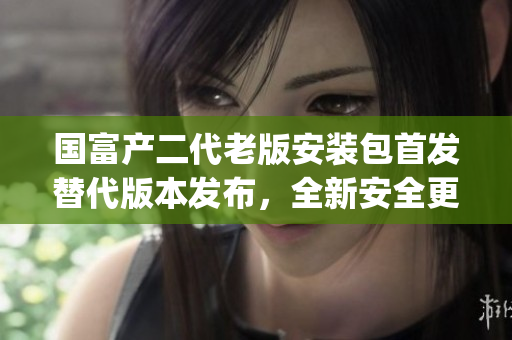 国富产二代老版安装包首发替代版本发布，全新安全更新，功能更强大(1)