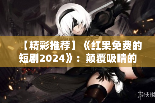 【精彩推荐】《红果免费的短剧2024》：颠覆吸睛的未来戏剧展现