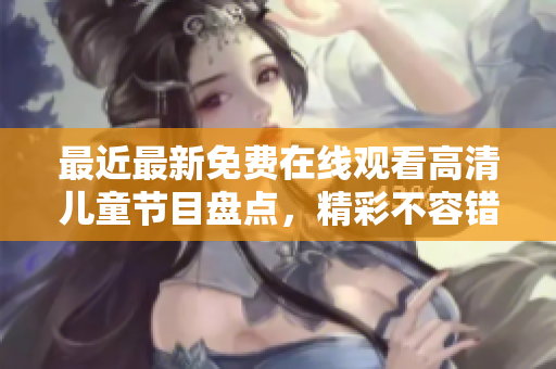 最近最新免费在线观看高清儿童节目盘点，精彩不容错过