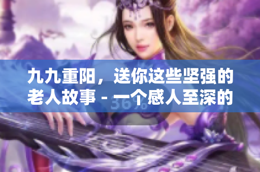 九九重阳，送你这些坚强的老人故事 - 一个感人至深的重阳节报道