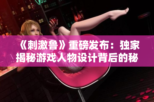 《刺激鲁》重磅发布：独家揭秘游戏人物设计背后的秘密！